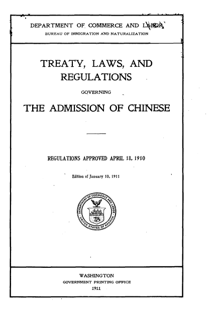 handle is hein.ustreaties/trylwrgv0001 and id is 1 raw text is: 



  DEPARTMENT OF. COMMERCE AND L     i'
      BUREAU OF IMMIGRATION AND NATURALIZATION





      TREATY, LAWS, AND


          REGULATIONS


               GOVERNING


THE ADMISSION OF CHINESE









      REGULATIONS APPROVED APRIL 18, 1910


             Edition of January 10, 1911


    WASHINGTON
GOVERNMENT PRINTING OFFICE
        1911


