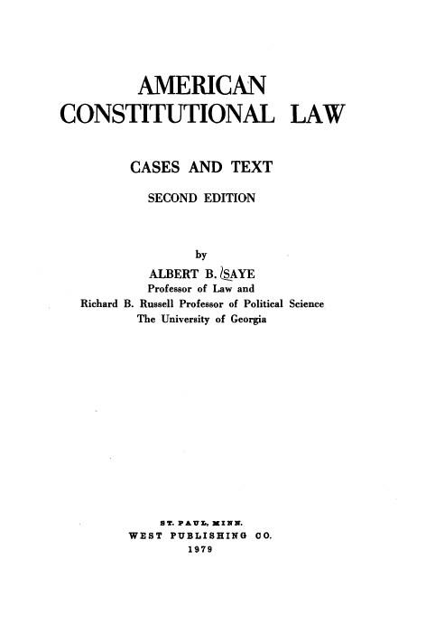 handle is hein.wacas/accllc0001 and id is 1 raw text is: 





          AMERICAN

CONSTITUTIONAL LAW



         CASES AND TEXT

           SECOND EDITION



                 by
           ALBERT B.  .AYE
           Professor of Law and
   Richard B. Russell Professor of Political Science
          The University of Georgia


    BT. PAUL., MXNN.
WEST PUBLISHING CO.
        1979


