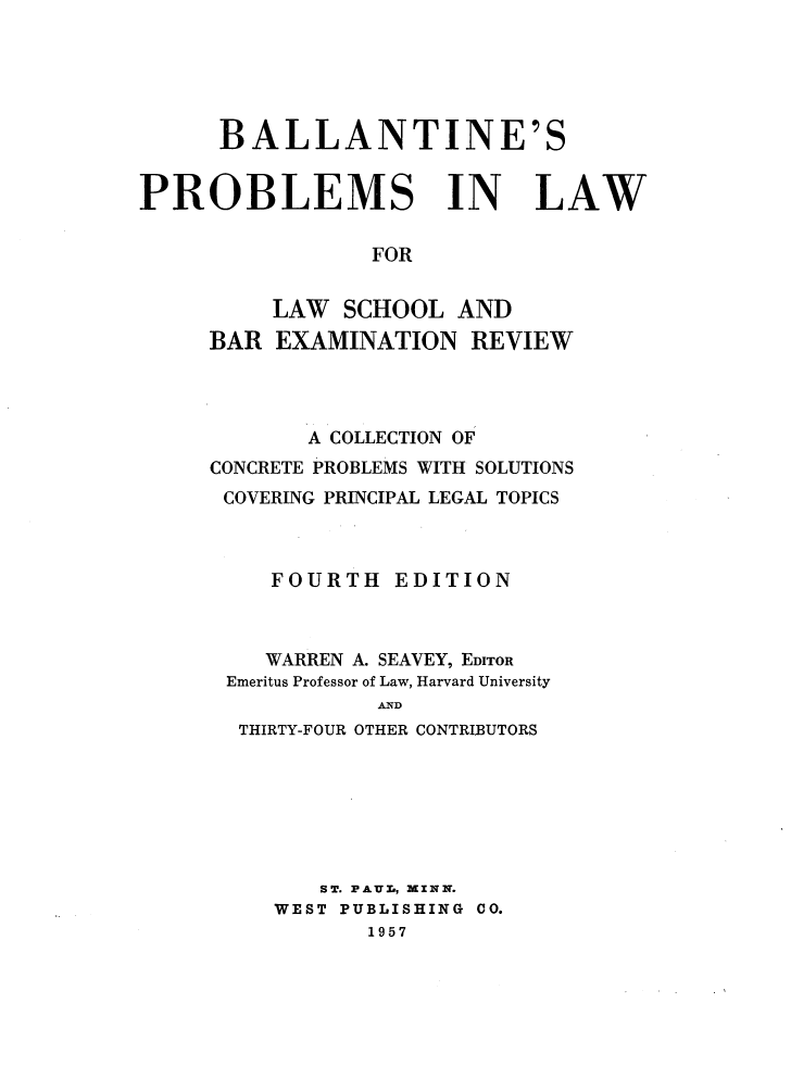 handle is hein.wacas/blplws0001 and id is 1 raw text is: 





BALLANTINE'S


PROBLEMS


IN


LAW


FOR


     LAW SCHOOL AND
BAR EXAMINATION REVIEW




       A COLLECTION OF
CONCRETE PROBLEMS WITH SOLUTIONS
COVERING PRINCIPAL LEGAL TOPICS



     FOURTH EDITION



     WARREN A. SEAVEY, EDITOR
 Emeritus Professor of Law, Harvard University
            AND
  THIRTY-FOUR OTHER CONTRIBUTORS







        ST. PAUL,  ZNN.
     WEST PUBLISHING CO.
            1957


