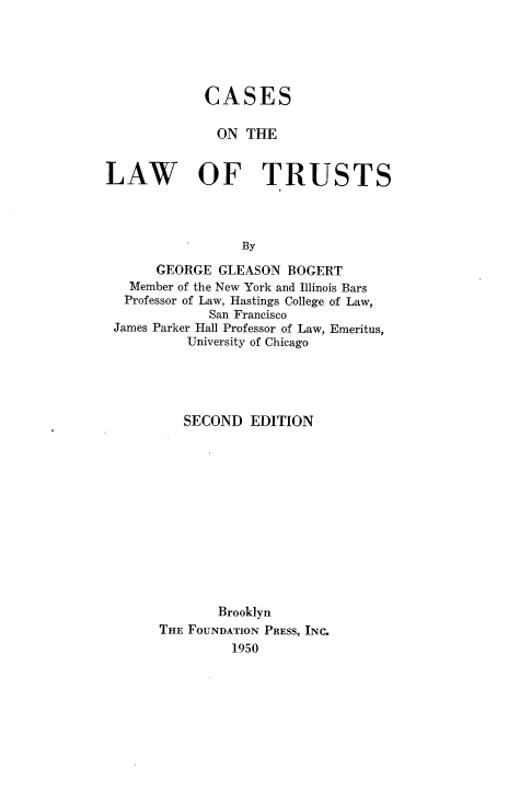 handle is hein.wacas/calawtr0001 and id is 1 raw text is: CASES
ON THE
LAW OF TRUSTS
By
GEORGE GLEASON BOGERT
Member of the New York and Illinois Bars
Professor of Law, Hastings College of Law,
San Francisco
James Parker Hall Professor of Law, Emeritus,
University of Chicago

SECOND EDITION
Brooklyn
THE FOUNDATION PRESS, INC.
1950


