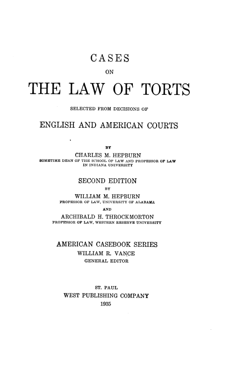 handle is hein.wacas/casltrde0001 and id is 1 raw text is: 








                 CASES

                     ON


THE LAW OF TORTS


            SELECTED FROM DECISIONS OF


   ENGLISH AND AMERICAN COURTS


                     8Y
             CHARLES M. HEPBURN
   SOMETIME DEAN OF THE SCHOOL OF LAW AND PROFESSOR OF LAW
               IN INDIANA UNIVERSITY


               SECOND EDITION
                     BY
             WILLIAM M. HEPBURN
         PROFESSOR OF LAW, UNIVERSITY OF ALABAMA
                     AND
         ARCHIBALD H. THROCKMORTON
       PROFESSOR OF LAW, WESTERN RESERVE UNIVERSITY



       AMERICAN CASEBOOK SERIES
              WILLIAM R. VANCE
                GENERAL EDITOR



                  ST. PAUL
          WEST PUBLISHING COMPANY
                    1935


