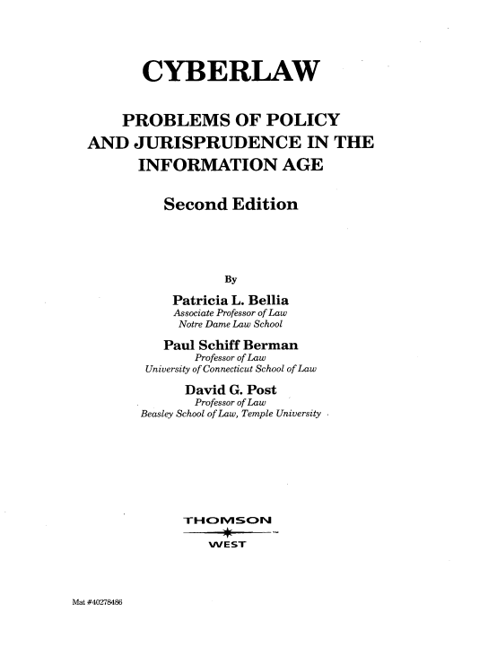 handle is hein.wacas/cblwpp0001 and id is 1 raw text is: 





       CYBERLAW



    PROBLEMS OF POLICY

AND JURISPRUDENCE IN THE

      INFORMATION AGE


          Second Edition





                  By

           Patricia L. Bellia
           Associate Professor of Law
           Notre Dame Law School


   Paul Schiff Berman
       Professor of Law
 University of Connecticut School of Law

      David G. Post
      Professor of Law
Beasley School of Law, Temple University








     THOMVSON
          C rC
          WEST


Mat #40278486


