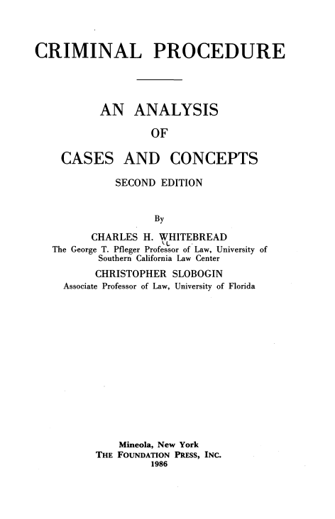 handle is hein.wacas/clpeanas0001 and id is 1 raw text is: 



CRIMINAL PROCEDURE




           AN ANALYSIS

                   OF


CASES


AND CONCEPTS


          SECOND EDITION


                 By

      CHARLES H. WHITEBREAD
The George T. Pfleger Professor of Law, University of
        Southern California Law Center
        CHRISTOPHER SLOBOGIN
  Associate Professor of Law, University of Florida














           Mineola, New York
       THE FOUNDATION PRESS, INC.
                1986


