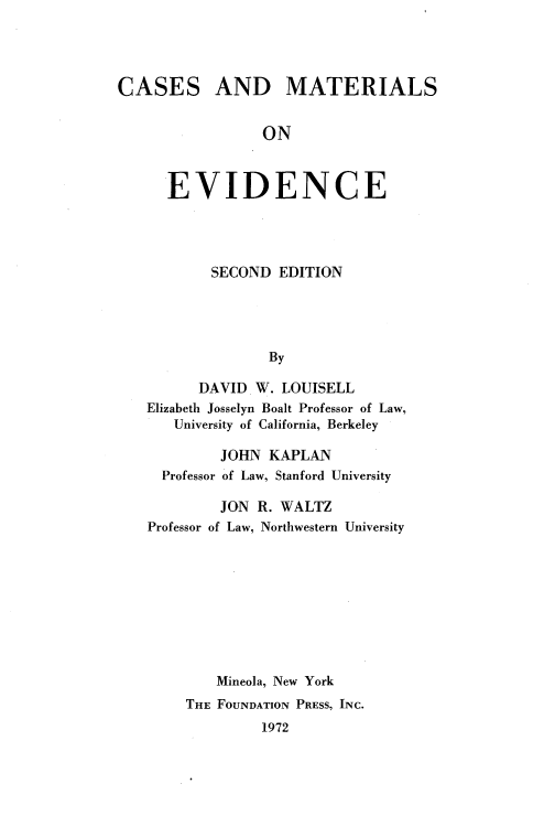 handle is hein.wacas/cmtlevdce0001 and id is 1 raw text is: 




CASES AND MATERIALS


                 ON



      EVIDENCE


        SECOND EDITION





               By

      DAVID W. LOUISELL
Elizabeth Josselyn Boalt Professor of Law,
   University of California, Berkeley

         JOHN KAPLAN
  Professor of Law, Stanford University

         JON R. WALTZ
Professor of Law, Northwestern University









        Mineola, New York
     THE FOUNDATION PRESS, INC.
              1972



