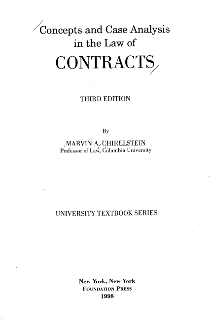 handle is hein.wacas/cptcaloc0001 and id is 1 raw text is: 


Concepts   and  Case Analysis

        in the Law   of


    CONTRACTS



          THIRD EDITION



               By
      MARVIN A. CHIRELSTEIN
      Professor of Law, Columbia University


UNIVERSITY TEXTBOOK SERIES








     New York, New York
     FOUNDATION PRESS
           1998


