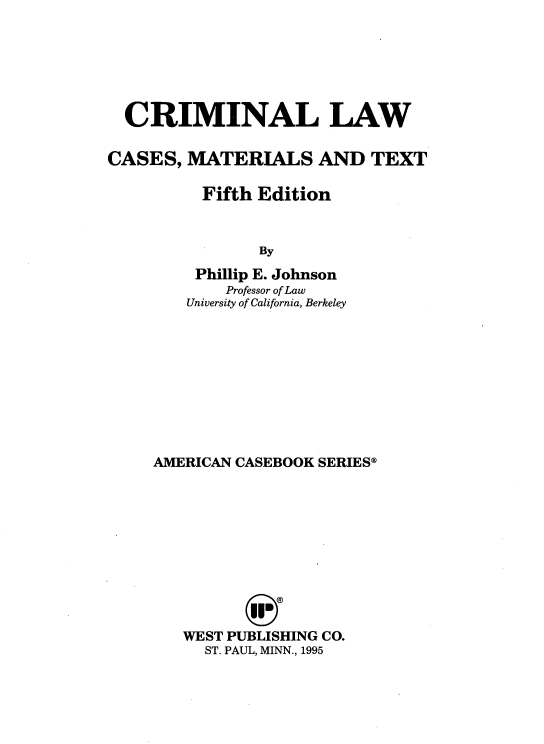 handle is hein.wacas/crlmtxt0001 and id is 1 raw text is: 






  CRIMINAL LAW

CASES, MATERIALS AND TEXT

          Fifth Edition


                By
         Phillip E. Johnson
            Professor of Law
        University of California, Berkeley


AMERICAN CASEBOOK SERIES®











   WEST PUBLISHING CO.
     ST. PAUL, MINN., 1995


