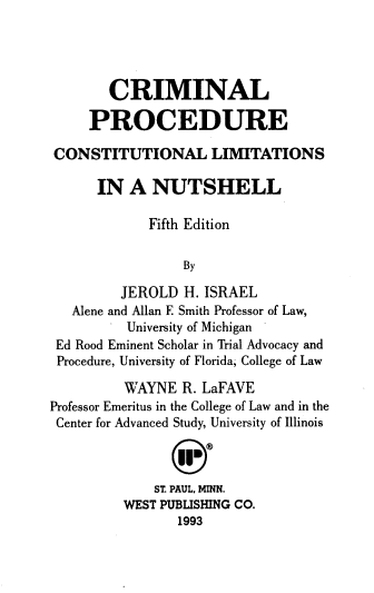 handle is hein.wacas/crmp0001 and id is 1 raw text is: CRIMINAL
PROCEDURE
CONSTITUTIONAL LIMITATIONS
IN A NUTSHELL
Fifth Edition
By
JEROLD H. ISRAEL
Alene and Allan F. Smith Professor of Law,
University of Michigan
Ed Rood Eminent Scholar in Trial Advocacy and
Procedure, University of Florida, College of Law
WAYNE R. LaFAVE
Professor Emeritus in the College of Law and in the
Center for Advanced Study, University of Illinois
ST. PAUL, MINN.
WEST PUBLISHING CO.
1993


