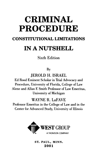 handle is hein.wacas/crpr0001 and id is 1 raw text is: CRIMINAL
PROCEDURE
CONSTITUTIONAL LIMITATIONS
IN A NUTSHELL
Sixth Edition
By
JEROLD H. ISRAEL
Ed Rood Eminent Scholar in Trial Advocacy and
Procedure, University of Florida, College of Law
Alene and Allan F Smith Professor of Law Emeritus,
University of Michigan
WAYNE R. LaFAVE
Professor Emeritus in the College of Law and in the
Center for Advanced Study, University of Illinois
Ah
¶Hi WEST GROUP
®     A THOMSON COMPANY
ST. PAUL, MINN.
2001


