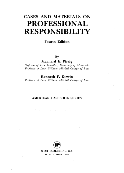handle is hein.wacas/csadmlsop0001 and id is 1 raw text is: 



CASES   AND MATERIALS ON

  PROFESSIONAL

RESPONSIBILITY


          Fourth Edition



                By
         Maynard E. Pirsig
Professor of Law Emeritus, University of Minnesota
Professor of Law, William Mitchell College of Law

         Kenneth F. Kirwin
Professor of Law, William Mitchell College of Law




    AMERICAN  CASEBOOK  SERIES
















         WEST PUBLISHING CO.
           ST. PAUL, MINN., 1984


