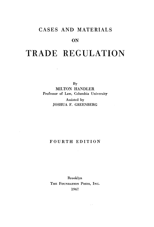 handle is hein.wacas/csmet0001 and id is 1 raw text is: 





CASES


AND MATERIALS


                ON


TRADE REGULATION






                 By
          MILTON HANDLER
      Professor of Law, Columbia University
              Assisted by
         JOSHUA F. GREENBERG








         FOURTH EDITION








               Brooklyn
         THE FOUNDATION PRESS, INC.
                1967


