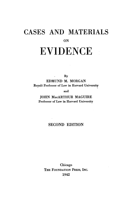 handle is hein.wacas/csmre0001 and id is 1 raw text is: 






CASES


AND MATERIALS


ON


   EVIDENCE





             By
      EDMUND M. MORGAN
Royall Professor of Law in Harvard University
             and
   JOHN MacARTHUR MAGUIRE
   Professor of Law in Harvard University





      SECOND  EDITION









           Chicago
     THE FOUNDATION PRESS, INC.
            1942


