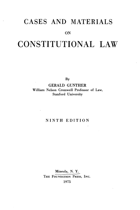 handle is hein.wacas/csmtclw0001 and id is 1 raw text is: 



CASES


AND MATERIALS


ON


CONSTITUTIONAL LAW







                 By
           GERALD GUNTHER
     William Nelson Cromwell Professor of Law,
            Stanford University


NINTH   EDITION











    Mineola, N. Y.
THE FOUNDATION PRESS, INC.
       1975


