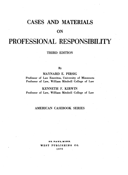 handle is hein.wacas/csmtfssr0001 and id is 1 raw text is: 





         CASES AND MATERIALS


                        ON


PROFESSIONAL RESPONSIBILITY


Professor
Professor


    THIRD EDITION




          By

  MAYNARD E. PIRSIG
of Law Emeritus, University of Minnesota
of Law, William Mitchell College of Law


        KENNETH F. KIRWIN
Professor of Law, William Mitchell College of Law




    AMERICAN CASEBOOK SERIES









           ST. PA&UL, MZNN.
       WEST PUBLISHING 00.
               1976


