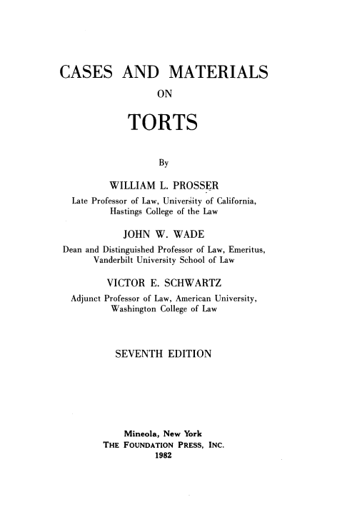 handle is hein.wacas/csmtlstrts0001 and id is 1 raw text is: 





CASES


AND MATERIALS


      ON


TORTS


      By


         WILLIAM L. PROSSER
  Late Professor of Law, University of California,
         Hastings College of the Law

            JOHN W. WADE
Dean and Distinguished Professor of Law, Emeritus,
      Vanderbilt University School of Law

        VICTOR E. SCHWARTZ
  Adjunct Professor of Law, American University,
         Washington College of Law



         SEVENTH EDITION







            Mineola, New York
        THE FOUNDATION PRESS, INC.
                  1982


