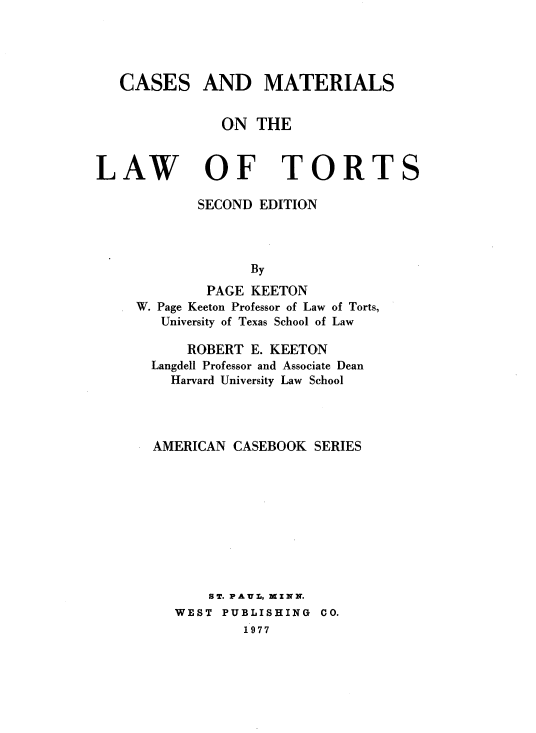 handle is hein.wacas/csmtlwts0001 and id is 1 raw text is: 




CASES


AND MATERIALS


ON THE


LAW


OF TORTS


       SECOND EDITION



             By
        PAGE KEETON
W. Page Keeton Professor of Law of Torts,
   University of Texas School of Law

      ROBERT E. KEETON
  Langdell Professor and Associate Dean
    Harvard University Law School



  AMERICAN CASEBOOK SERIES









        ST. PAUL-, MZNN.
    WEST PUBLISHING CO.
             1977


