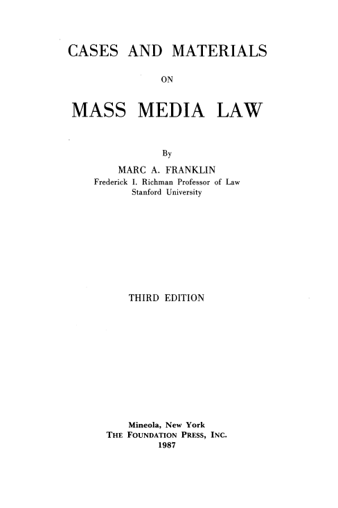 handle is hein.wacas/csmtmm0001 and id is 1 raw text is: 




CASES


AND MATERIALS


ON


MASS MEDIA LAW



               By

        MARC A. FRANKLIN
    Frederick I. Richman Professor of Law
          Stanford University


    THIRD EDITION













    Mineola, New York
THE FOUNDATION PRESS, INC.
         1987


