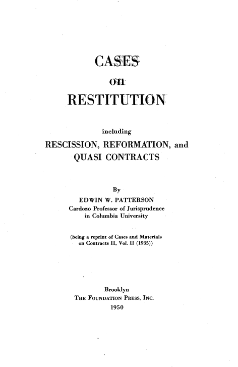 handle is hein.wacas/csrrfqs0001 and id is 1 raw text is: 







       CASES




RESTITUTION


              including

RESCISSION, REFORMATION, and
       QUASI CONTRACTS




                 By
         EDWIN W. PATTERSON
      Cardozo Professor of Jurisprudence
          in Columbia University


      (being a reprint of Cases and Materials
         on Contracts II, Vol. II (1935))






               Brooklyn
       THE FOUNDATION PRESS, INC.
                 1950


