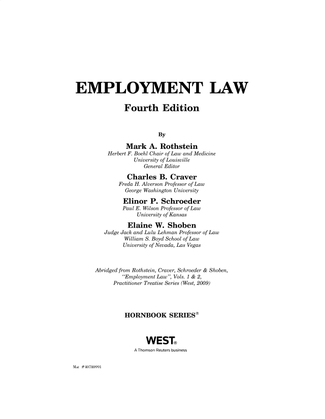 handle is hein.wacas/emlawro0001 and id is 1 raw text is: EMPLOYMENT LAW
Fourth Edition
By
Mark A. Rothstein
Herbert F. Boehl Chair of Law and Medicine
University of Louisville
General Editor
Charles B. Craver
Freda H. Alverson Professor of Law
George Washington University
Elinor P. Schroeder
Paul E. Wilson Professor of Law
University of Kansas
Elaine W. Shoben
Judge Jack and Lulu Lehman Professor of Law
William S. Boyd School of Law
University of Nevada, Las Vegas
Abridged from Rothstein, Craver, Schroeder & Shoben,
Employment Law, Vols. 1 & 2,
Practitioner Treatise Series (West, 2009)
HORNBOOK SERIES®
WEST
A Thomson Reuters business

Mat #40780991


