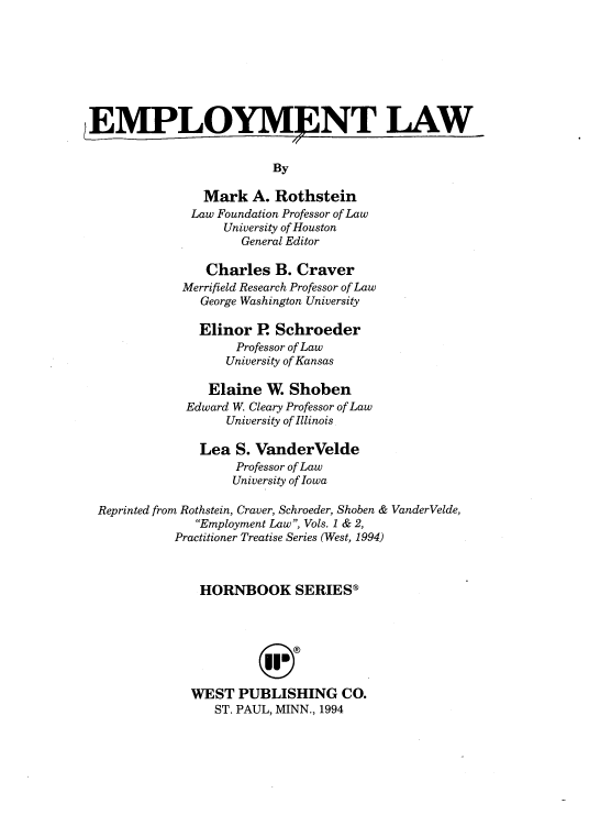 handle is hein.wacas/emplho0001 and id is 1 raw text is: 








EMPLOYMENT LAW


                         By

                Mark  A.  Rothstein
              Law Foundation Professor of Law
                   University of Houston
                     General Editor

                Charles   B. Craver
             Merrifield Research Professor of Law
               George Washington University

               Elinor  P. Schroeder
                    Professor of Law
                    University of Kansas

                Elaine  W.  Shoben
             Edward W. Cleary Professor of Law
                   University of Illinois

               Lea  S. VanderVelde
                    Professor of Law
                    University of Iowa

 Reprinted from Rothstein, Craver, Schroeder, Shoben & VanderVelde,
               Employment Law, Vols. 1 & 2,
            Practitioner Treatise Series (West, 1994)



               HORNBOOK SERIES®







               WEST  PUBLISHING CO.
                 ST. PAUL, MINN., 1994


