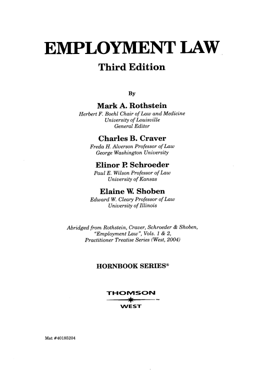handle is hein.wacas/empliii0001 and id is 1 raw text is: 







EMPLOYMENT LAW


                Third Edition



                         By

                Mark  A. Rothstein
          Herbert F. Boehl Chair of Law and Medicine
                  University of Louisville
                     General Editor

                Charles  B. Craver
              Freda H. Alverson Professor of Law
              George Washington University

              Elinor   R Schroeder
              Paul E. Wilson Professor of Law
                   University of Kansas

                Elaine  W. Shoben
              Edward W. Cleary Professor of Law
                   University of Illinois



       Abridged from Rothstein, Craver, Schroeder & Shoben,
               Employment Law, Vols. 1 & 2,
            Practitioner Treatise Series (West, 2004)



               HORNBOOK SERIES®



                  TIHOIMvSON

                       WEST


Mat #40185204


