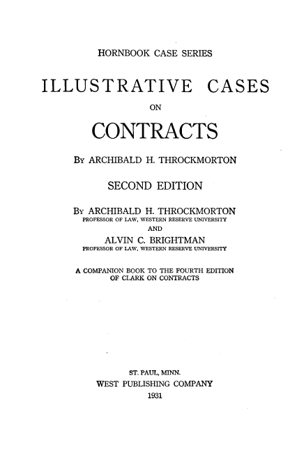 handle is hein.wacas/illcscon0001 and id is 1 raw text is: 




HORNBOOK CASE SERIES


ILLUSTRATIVE CASES

                   ON


         CONTRACTS


By ARCHIBALD H. THROCKMORTON


      SECOND EDITION


By ARCHIBALD H. THROCKMORTON
  PROFESSOR OF LAW, WESTERN RESERVE UNIVERSITY
             AND
      ALVIN C. BRIGHTMAN
  PROFESSOR OF LAW, WESTERN RESERVE UNIVERSITY

A COMPANION BOOK TO THE FOURTH EDITION
       OF CLARK ON CONTRACTS










          ST. PAUL, MINN.
    WEST PUBLISHING COMPANY
             1931


