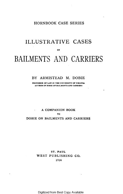 handle is hein.wacas/ivcsblcr0001 and id is 1 raw text is: 





HORNBOOK CASE SERIES


     ILLUSTRATIVE CASES

                    ON


BAILMENTS AND CARRIERS


   BY ARMISTEAD M. DOBIE
   PROFESSOR OF LAW IN THE UNIVERSITY OF VIRGINIA
   AUTHOR OF DOBIE ON BAILMENTS AND CARRIERS







       A COMPANION BOOK
               TO
DOBIE ON BAILMENTS AND CARRIERS


       ST. PAUL
WEST PUBLISHING CO.
         1914


Digitized from Best Copy Available


