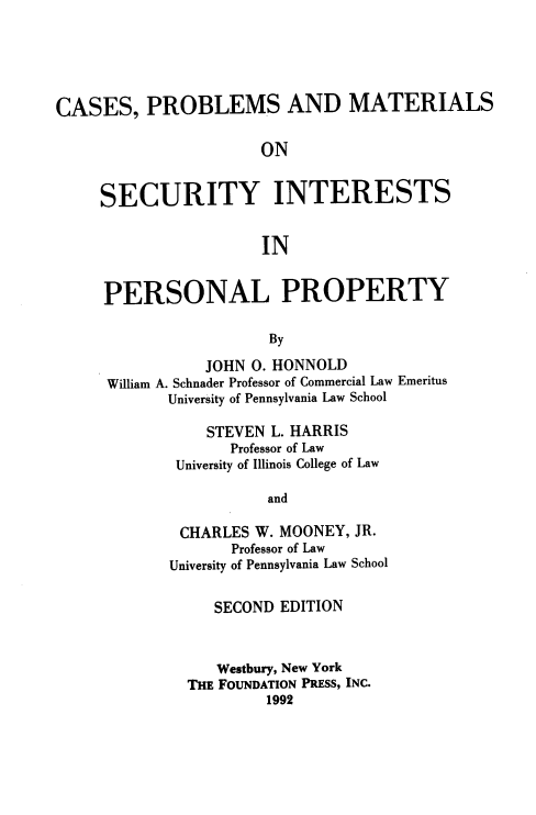 handle is hein.wacas/jrgbsa0001 and id is 1 raw text is: 





CASES, PROBLEMS AND MATERIALS

                      ON


     SECURITY INTERESTS


                       IN


PERSONAL PROPERTY

                  By

           JOHN 0. HONNOLD
William A. Schnader Professor of Commercial Law Emeritus
       University of Pennsylvania Law School


    STEVEN L. HARRIS
       Professor of Law
 University of Illinois College of Law

           and

 CHARLES W. MOONEY, JR.
       Professor of Law
University of Pennsylvania Law School


     SECOND EDITION



     Westbury, New York
  THE FOUNDATION PRESS, INC.
           1992


