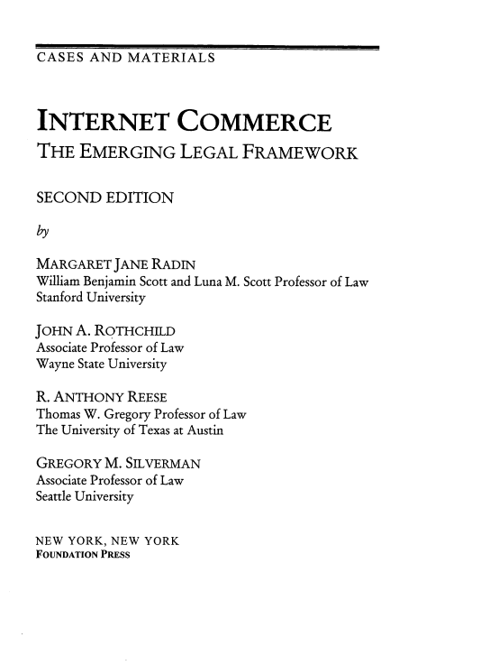 handle is hein.wacas/kinnt0001 and id is 1 raw text is: 


CASES  AND MATERIALS


INTERNET COMMERCE

THE   EMERGING LEGAL FRAMEWORK


SECOND   EDITION



MARGARET  JANE RADIN
William Benjamin Scott and Luna M. Scott Professor of Law
Stanford University

JOHN A. ROTHCHILD
Associate Professor of Law
Wayne State University

R. ANTHONY  REESE
Thomas W. Gregory Professor of Law
The University of Texas at Austin

GREGORY  M. SILVERMAN
Associate Professor of Law
Seattle University


NEW YORK, NEW YORK
FOUNDATION PRESS


