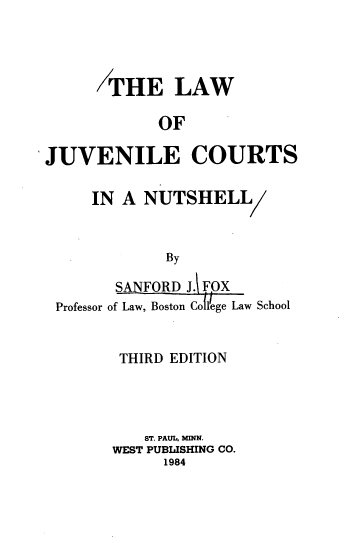 handle is hein.wacas/ljuvcn0001 and id is 1 raw text is: THE LAW
OF
JUVENILE COURTS
IN A NUTSHELL
By
SANFORD J. FOX
Professor of Law, Boston Coll'ege Law School

THIRD EDITION
ST. PAUL, NM.
WEST PUBLISHING CO.
1984


