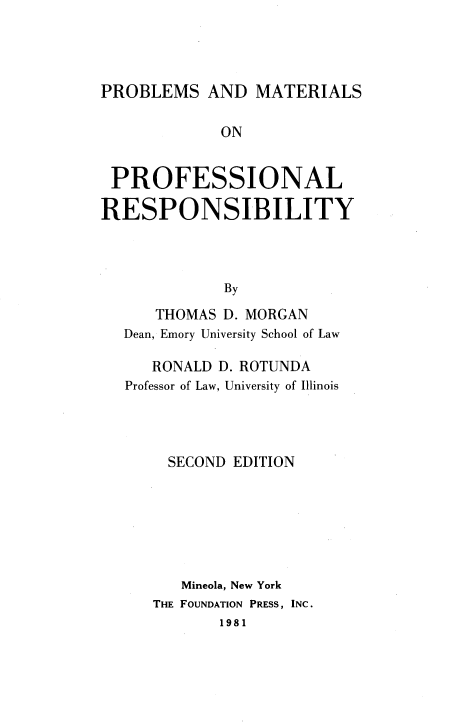 handle is hein.wacas/pbmp0001 and id is 1 raw text is: 




PROBLEMS   AND  MATERIALS

             ON


 PROFESSIONAL

RESPONSIBILITY



             By
      THOMAS D. MORGAN
  Dean, Emory University School of Law

     RONALD D. ROTUNDA
   Professor of Law, University of Illinois




       SECOND EDITION






         Mineola, New York
      THE FOUNDATION PRESS, INC.
             1981


