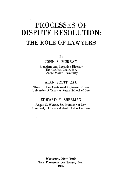 handle is hein.wacas/pdrr0001 and id is 1 raw text is: 






       PROCESSES OF

DISPUTE RESOLUTION:


   THE ROLE OF LAWYERS



                   By
            JOHN  S. MURRAY
         President and Executive Director
            The Conflict Clinic, Inc.
            George Mason University


            ALAN  SCOTT RAU
      Thos. H. Law Centennial Professor of Law
      University of Texas at Austin School of Law


          EDWARD   F. SHERMAN
       Angus G. Wynne, Sr. Professor of Law
       University of Texas at Austin School of Law














            Westbury, New York
        THE FOUNDATION PRESS, INC.
                  1989


