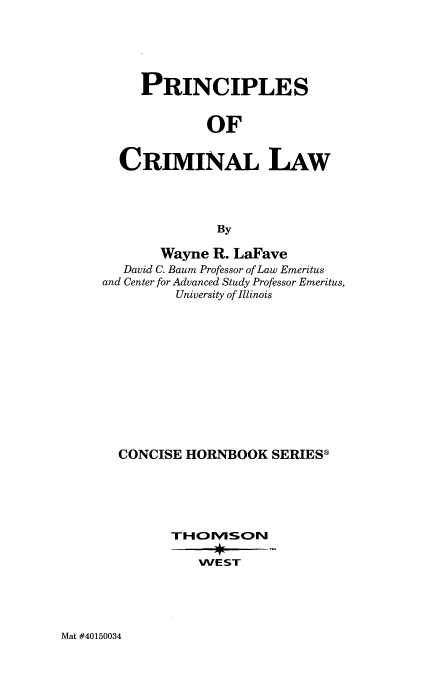 handle is hein.wacas/psocmllw0001 and id is 1 raw text is: 





     PRINCIPLES


             OF


  CRIMINAL LAW




              By

       Wayne R. LaFave
   David C. Baum Professor of Law Emeritus
and Center for Advanced Study Professor Emeritus,
         University of Illinois












  CONCISE HORNBOOK SERIES®





        THOMSON

            WE ST


Mat #40150034


