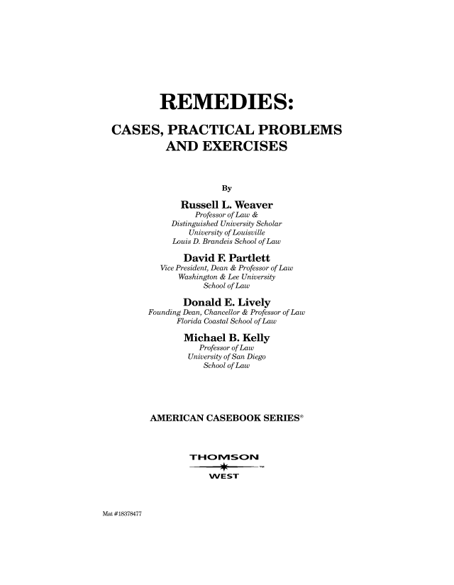 handle is hein.wacas/remdiscpx0001 and id is 1 raw text is: 











          REMEDIES:


CASES, PRACTICAL PROBLEMS

           AND EXERCISES




                      By

              Russell L. Weaver
                 Professor of Law &
            Distinguished University Scholar
                University of Louisville
            Louis D. Brandeis School of Law

              David  E  Partlett
          Vice President, Dean & Professor of Law
             Washington & Lee University
                  School of Law

              Donald   E. Lively
       Founding Dean, Chancellor & Professor of Law
             Florida Coastal School of Law

               Michael  B. Kelly
                  Professor of Law
               University of San Diego
                  School of Law





        AMERICAN   CASEBOOK SERIES®






                    WEST


Mat #18378477


