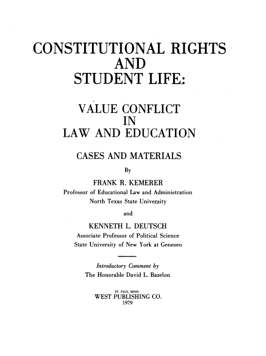 handle is hein.wacas/rtbts0001 and id is 1 raw text is: 






CONSTITUTIONAL RIGHTS

                   AND

          STUDENT LIFE:



          VALUE CONFLICT

                     IN

       LAW AND EDUCATION


          CASES  AND   MATERIALS

                     By

              FRANK R. KEMERER
       Professor of Educational Law and Administration
             North Texas State University

                     and

             KENNETH  L. DEUTSCH
          Associate Professor of Political Science
          State University of New York at Geneseo


               Introductory Comment by
            The Honorable David L. Bazelon

                   ST. PAUL, MINN.
              WEST PUBLISHING CO.
                     1979


