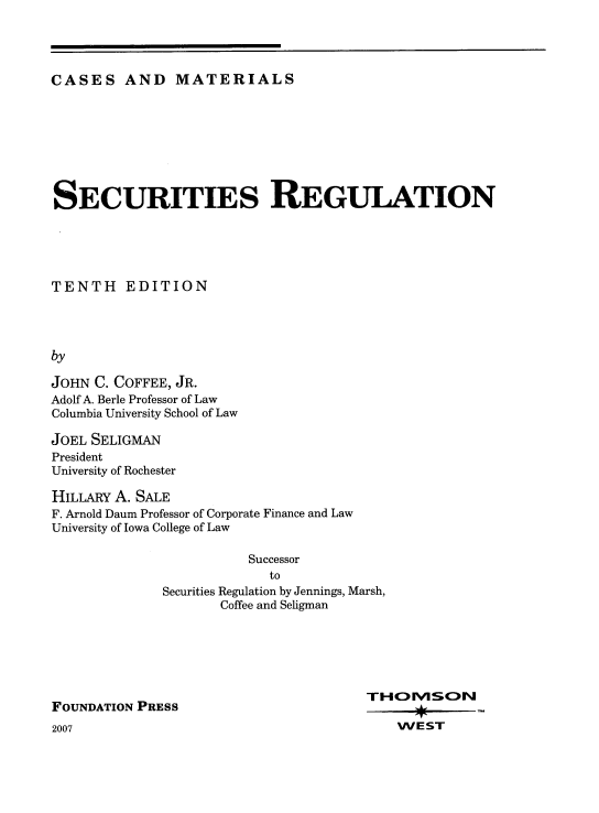 handle is hein.wacas/srcmfd0001 and id is 1 raw text is: 




CASES AND MATERIALS


SECURITIES REGULATION





TENTH EDITION




by

JOHN C. COFFEE, JR.
Adolf A. Berle Professor of Law
Columbia University School of Law


JOEL SELIGMAN
President
University of Rochester

HILLARY A. SALE
F. Arnold Daum Professor of Corporate Finance and Law
University of Iowa College of Law

                        Successor
                          to
              Securities Regulation by Jennings, Marsh,
                     Coffee and Seligman


FOUNDATION PRESS


TH00WSON

    WEST


2007


