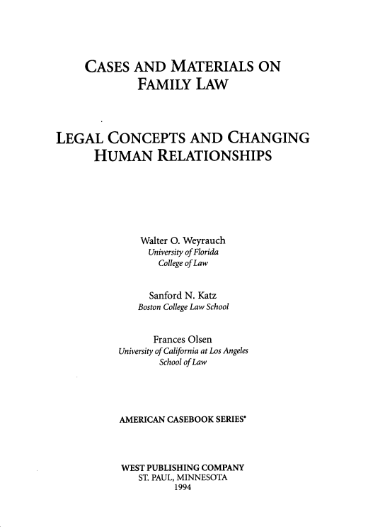 handle is hein.wacas/ufaa0001 and id is 1 raw text is: 





     CASES   AND MATERIALS ON

              FAMILY LAW




LEGAL CONCEPTS AND CHANGING

       HUMAN RELATIONSHIPS







               Walter O. Weyrauch
               University of Florida
                  College of Law


                Sanford N. Katz
              Boston College Law School


                 Frances Olsen
           University of California at Los Angeles
                  School of Law





           AMERICAN CASEBOOK SERIES'




           WEST PUBLISHING COMPANY
              ST. PAUL, MINNESOTA
                    1994


