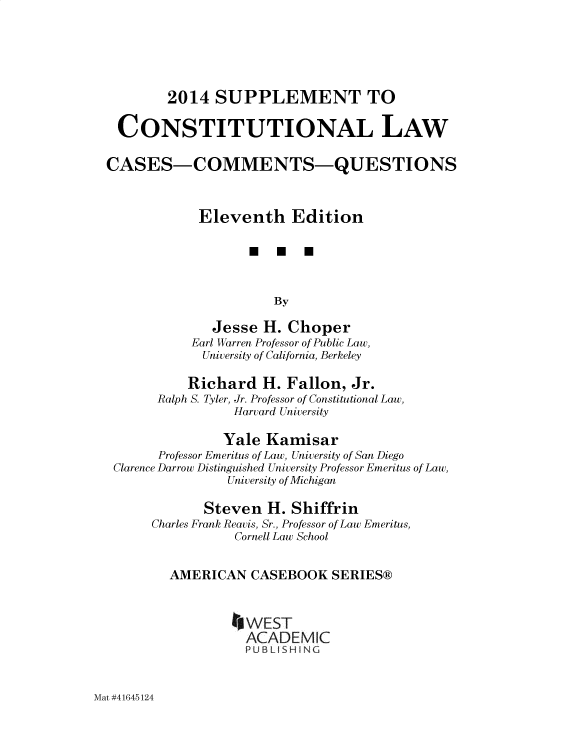 handle is hein.wacas/xivsuee0001 and id is 1 raw text is: 





        2014   SUPPLEMENT TO

  CONSTITUTIONAL LAW

CASES-COMMENTS-QUESTIONS



            Eleventh Edition

                   *   U  U



                      By

              Jesse  H. Choper
           Earl Warren Professor of Public Law,
             University of California, Berkeley

           Richard   H. Fallon,  Jr.
       Ralph S. Tyler, Jr. Professor of Constitutional Law,
                 Harvard University

                 Yale Kamisar
       Professor Emeritus of Law, University of San Diego
 Clarence Darrow Distinguished University Professor Emeritus of Law,
                University of Michigan

             Steven  H.  Shiffrin
      Charles Frank Reavis, Sr., Professor of Law Emeritus,
                 Cornell Law School


        AMERICAN   CASEBOOK   SERIES®



                   WEST
                   ACADEMIC
                   P U BL S H iN G


Mat #41645124


