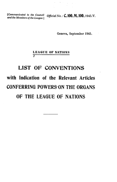 handle is hein.weaties/lcira0001 and id is 1 raw text is: 

(Communicated to the Council Official No.: C. 100. M 100. 1945.V.
and the Members of/the League.]



                        Geneva, September 1945.



            LEAGUE  OF NATIONS
            11


     LIST OF CONVENTIONS

with  Indication of the Relevant  Articles

CONFERRING POWERS' ON THE ORGANS

     OF THE   LEAGUE   OF  NATIONS


