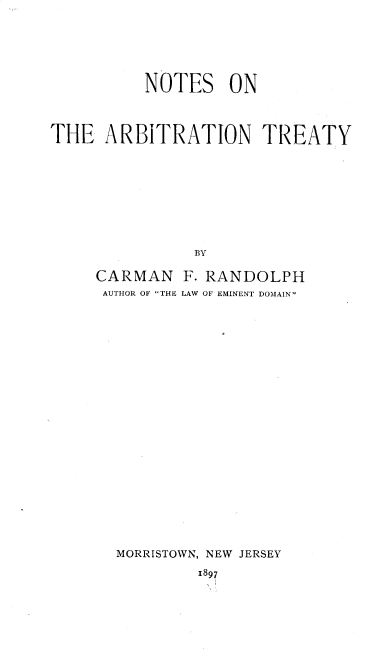 handle is hein.weaties/ntsarbt0001 and id is 1 raw text is: NOTES ON
THE ARBITRATION TREATY
BY
CARMAN F. RANDOLPH
AUTHOR OF THE LAW OF EMINENT DOMAIN

MORRISTOWN, NEW JERSEY
1897


