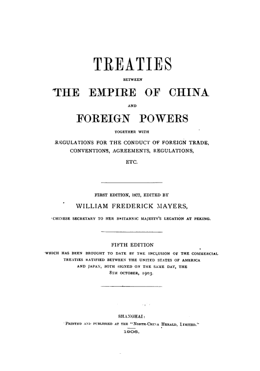 handle is hein.weaties/tbefopor0001 and id is 1 raw text is: TREATIES
BETWEEN
THE EMPIRE OF CHINA
AND
FOREIGN POWERS
TOGETHER WITH
RE'GULATIONS FOR THE CONDUCT OF FOREIGN TRADE,
CONVENTIONS, AGREEMENTS, REGULATIONS,
ETC.

FIRST EDITION, 1877, EDITED BY

WILLIAM FREDERICK MAYERS,
,CHINESE SECRETARY TO HER BRITANNIC MAJESTY'S LEGATION AT PEKING.
FIFTH EDITION
'WHICH HAS BEEN BROUGHT TO DATE BY THE INCILUSION OF THE COMMERCIAL
TREATIES RATIFIED BETWEEN THE UNITED STATES OF AMERICA
AND JAPAN, BOTH SIGNED ON THE SAME DAY, THE
8TH OCTOBER, 1903.
SHANGHAI:
PRINTED AND PUBLISHED AT THE NORTH-CHINA HEKALD, lIMITED.
1906.


