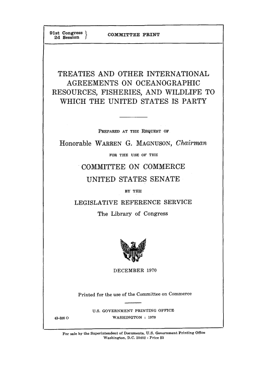 handle is hein.weaties/tintocre0001 and id is 1 raw text is: 91st Congress
2d Session

COMMITTEE PRINT

TREATIES AND OTHER INTERNATIONAL
AGREEMENTS ON OCEANOGRAPHIC
RESOURCES, FISHERIES, AND WILDLIFE TO
WHICH THE UNITED STATES IS PARTY
PREPARED AT THE REQUEST OF
Honorable WARREN G. MAGNUSON, Chairman
FOR THE USE OF THE
COMMITTEE ON COMMERCE
UNITED STATES SENATE
BY THE
LEGISLATIVE REFERENCE SERVICE

The Library of Congress

DECEMBER 1970
Printed for the use of the Committee on Commerce

U.S. GOVERNMENT PRINTING OFFICE
WASHINGTON : 1970

43-356 0

For sale by the Superintendent of Documents, U.S. Government Printing Office
Washington, D.C. 20402 - Price $3


