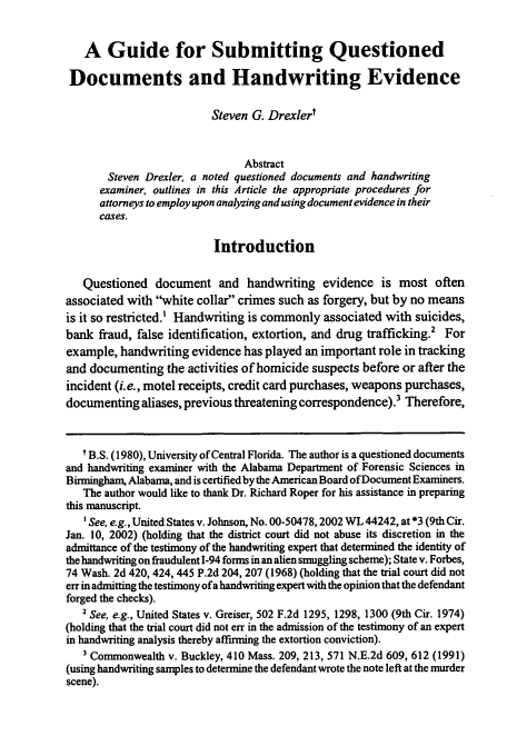 handle is hein.journals/amjtrad26 and id is 73 raw text is: A Guide for Submitting Questioned
Documents and Handwriting Evidence
Steven G. Drexlert
Abstract
Steven Drexler, a noted questioned documents and handwriting
examiner, outlines in this Article the appropriate procedures for
attorneys to employ upon analyzing and using document evidence in their
cases.
Introduction
Questioned document and handwriting evidence is most often
associated with white collar crimes such as forgery, but by no means
is it so restricted.' Handwriting is commonly associated with suicides,
bank fraud, false identification, extortion, and drug trafficking.2 For
example, handwriting evidence has played an important role in tracking
and documenting the activities of homicide suspects before or after the
incident (i.e., motel receipts, credit card purchases, weapons purchases,
documenting aliases, previous threatening correspondence).3 Therefore,
t B.S. (1980), University of Central Florida. The author is a questioned documents
and handwriting examiner with the Alabama Department of Forensic Sciences in
Birmingham, Alabama, and is certified by the American Board of Document Examiners.
The author would like to thank Dr. Richard Roper for his assistance in preparing
this manuscript.
' See, e.g., United States v. Johnson, No. 00-50478,2002 WL 44242, at *3 (9th Cir.
Jan. 10, 2002) (holding that the district court did not abuse its discretion in the
admittance of the testimony of the handwriting expert that determined the identity of
the handwriting on fraudulent 1-94 forms in an alien smuggling scheme); State v. Forbes,
74 Wash. 2d 420, 424, 445 P.2d 204, 207 (1968) (holding that the trial court did not
err in admitting the testimony ofa handwriting expert with the opinion that the defendant
forged the checks).
2 See, e.g., United States v. Greiser, 502 F.2d 1295, 1298, 1300 (9th Cir. 1974)
(holding that the trial court did not err in the admission of the testimony of an expert
in handwriting analysis thereby affirming the extortion conviction).
' Commonwealth v. Buckley, 410 Mass. 209, 213, 571 N.E.2d 609, 612 (1991)
(using handwriting samples to determine the defendant wrote the note left at the murder
scene).


