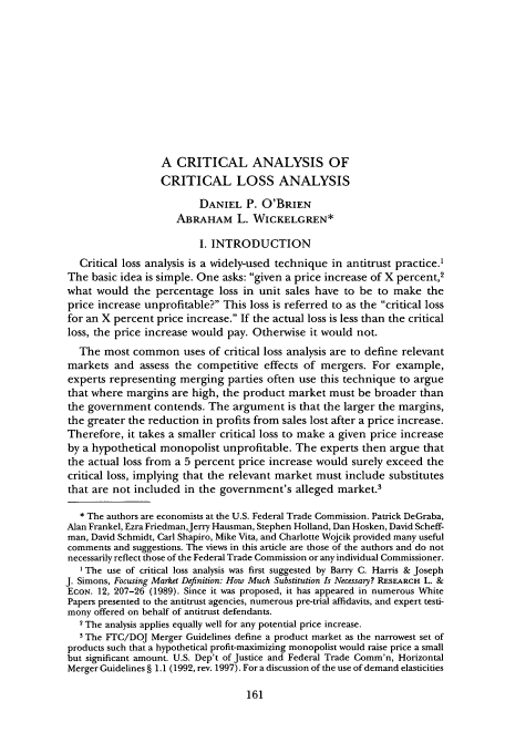 handle is hein.journals/antil71 and id is 171 raw text is: A CRITICAL ANALYSIS OF
CRITICAL LOSS ANALYSIS
DANIEL P. O'BRIEN
ABRAHAM L. WICKELGREN*
I. INTRODUCTION
Critical loss analysis is a widely-used technique in antitrust practice.1
The basic idea is simple. One asks: given a price increase of X percent,2
what would the percentage loss in unit sales have to be to make the
price increase unprofitable? This loss is referred to as the critical loss
for an X percent price increase. If the actual loss is less than the critical
loss, the price increase would pay. Otherwise it would not.
The most common uses of critical loss analysis are to define relevant
markets and assess the competitive effects of mergers. For example,
experts representing merging parties often use this technique to argue
that where margins are high, the product market must be broader than
the government contends. The argument is that the larger the margins,
the greater the reduction in profits from sales lost after a price increase.
Therefore, it takes a smaller critical loss to make a given price increase
by a hypothetical monopolist unprofitable. The experts then argue that
the actual loss from a 5 percent price increase would surely exceed the
critical loss, implying that the relevant market must include substitutes
that are not included in the government's alleged market.3
* The authors are economists at the U.S. Federal Trade Commission. Patrick DeGraba,
Alan Frankel, Ezra Friedman,Jerry Hausman, Stephen Holland, Dan Hosken, David Scheff-
man, David Schmidt, Carl Shapiro, Mike Vita, and Charlotte Wojcik provided many useful
comments and suggestions. The views in this article are those of the authors and do not
necessarily reflect those of the Federal Trade Commission or any individual Commissioner.
I The use of critical loss analysis was first suggested by Barry C. Harris & Joseph
J. Simons, Focusing Market Definition: How Much Substitution Is Necessary? RESEARCH L. &
ECON. 12, 207-26 (1989). Since it was proposed, it has appeared in numerous White
Papers presented to the antitrust agencies, numerous pre-trial affidavits, and expert testi-
mony offered on behalf of antitrust defendants.
2 The analysis applies equally well for any potential price increase.
3 The FTC/DOJ Merger Guidelines define a product market as the narrowest set of
products such that a hypothetical profit-maximizing monopolist would raise price a small
but significant amount. U.S. Dep't of Justice and Federal Trade Comm'n, Horizontal
Merger Guidelines § 1.1 (1992, rev. 1997). For a discussion of the use of demand elasticities


