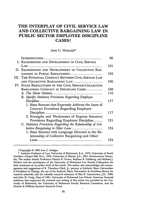 handle is hein.journals/bclr32 and id is 105 raw text is: THE INTERPLAY OF CIVIL SERVICE LAW
AND COLLECTIVE BARGAINING LAW IN
PUBLIC SECTOR EMPLOYEE DISCIPLINE
CASESt
ANN C. HODGES*
INTRODUCTION ..................................................         96
I. BACKGROUND AND DEVELOPMENT OF CIVIL SERVICE
L AW   ..............................................................  101
II. BACKGROUND AND DEVELOPMENT OF COLLECTIVE BAR-
GAINING IN PUBLIC EMPLOYMENT ............................              103
III. THE POTENTIAL CONFLICT BETWEEN CIVIL SERVICE LAW
AND COLLECTIVE BARGAINING LAW .........................                106
IV. STATE RESOLUTIONS OF THE CIVIL SERVICE-COLLECTIVE
BARGAINING CONFLICT IN DISCIPLINE CASES ..............                 108
A. The Silent Statutes ...........................................     110
B. Specific Statutory Provisions Regarding Employee
D iscipline  .....................................................  117
1. State Statutes that Expressly Address the Issue of
Contract Provisions Regarding Employee
D iscipline .................................................   117
2. Strengths and Weaknesses of Express Statutory
Provisions Regarding Employee Discipline ........               121
C. Statutory Provisions Regarding the Relationship of Col-
lective Bargaining to Other Laws ..........                        124
1. State Statutes with Language Directed to the Re-
lationship of Collective Bargaining and Other
Law  s  ......................................................  124
t Copyright © 1990 Ann C. Hodges.
* Assistant Professor of Law, University of Richmond; B.A., 1973, University of North
Carolina-Chapel Hill; M.A., 1974, University of Illinois; J.D., 1981, Northwestern Univer-
sity. The author thanks Professors Charles B. Craver, Stephen B. Goldberg, and Michael J.
Herbert and the participants of the University of Richmond Law Faculty Colloquium for
their comments on an earlier draft of this article. The author also acknowledges the encour-
agement and suggestions of R. Theodore Clark, Jr., partner at Seyfarth, Shaw, Fairweather
& Geraldson in Chicago, the use of the Seyfarth, Shaw, Fairweather & Geraldson library for
research materials, and the valuable research assistance of Rita R. Cammarano, J.D., 1989,
and John M. Craig, Class of 1991, University of Richmond Law School. Generous financial
assistance that supported the research and writing of this article was provided by the Uni-
versity of Richmond, the University of Richmond Faculty Research Committee, and the
Hunton & Williams Summer Research Fund.


