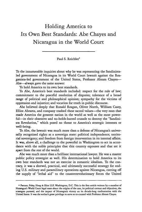 handle is hein.journals/hilj42 and id is 21 raw text is: Holding America to
Its Own Best Standards: Abe Chayes and
Nicaragua in the World Court
Paul S. Reichler*
To the innumerable inquiries about why he was representing the Sandinista-
led government of Nicaragua in its World Court lawsuit against the Rea-
ganista-led government of the United States, Professor Abram Chayes-
Abe-always gave the same answer:
To hold America to its own best standards.
To Abe, America's best standards included: respect for the rule of law;
commitment to the peaceful resolution of disputes; tolerance of a broad
range of political and philosophical opinion; sympathy for the victims of
oppression and injustice; and vocation for truth in public discourse.
Abe believed deeply that Ronald Reagan, Oliver North, William Casey,
Elliot Abrams, and company trashed these sacred values-the very ones that
made America the greatest nation in the world as well as the most power-
ful-in their obsessive and no-holds-barred crusade to destroy the Sandini-
sta Revolution, which posed no threat to America's strategic interests or
well-being.
To Abe, the lawsuit was much more than a defense of Nicaragua's univer-
sally recognized rights as a sovereign state: political independence; territo-
rial sovereignty; and freedom from foreign intervention in its internal affairs.
It was, above all, a challenge to the powerful in Washington to act in accor-
dance with the noble principles that this country espouses and that set it
apart from the rest of the world.
Abe was much more than a brilliant international lawyer. He was a master
public policy strategist as well. His determination to hold America to its
own best standards was not an exercise in romantic idealism. To the con-
trary, it was a shrewd, practical, and ultimately successful strategy for end-
ing U.S. military and paramilitary operations against Nicaragua, cutting off
the supply of lethal aid to the counterrevolutionary forces the United
* Partner, Foley, Hoag & Eliot LLP, Washington, D.C. This is the first article written by a member of
Nicaragua's World Court legal team about the origins of the case, its political context and objectives, the
strategies pursued, and the impact of Nicaragua's victory on its decade-long confrontation with the
United States. It was the author's great privilege to serve as co-counsel with Professor Abram Chayes.


