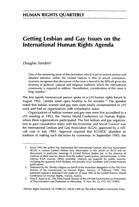 handle is hein.journals/hurq18 and id is 77 raw text is: HUMAN RIGHTS QUARTERLY
Getting Lesbian and Gay Issues on the
International Human Rights Agenda
Douglas Sanders'
One of the remaining areas of discrimination which is yet to receive serious and
detailed attention within the United Nations is that of sexual orientation.
Australia recognises that discussion of the issue is bound to be difficult given the
diversity of political, cultural and religious traditions which the international
community is required to address. Nevertheless, consideration of this issue is
long overdue.2
The first openly homosexual person spoke in a UN human rights forum in
August 1992, amidst some open hostility to his remarks.3 The speaker
noted that lesbian women and gay men were totally unrepresented in UN
work and had no organizations with consultative status.
Organizations of lesbian women and gay men were first accredited to a
UN meeting in 1993, the Vienna World Conference on Human Rights,
where three organizations participated. The first lesbian and gay organiza-
tion to gain consultative status with the Economic and Social Council was
the International Lesbian and Gay Association (ILGA), approved by a roll-
call vote in July 1993. Approval required that ECOSOC abandon its
tradition of making such decisions by consensus. In September 1993, the
1. Since 1992 the author has represented the International Lesbian and Gay Association
(ILGA) in various United Nations fora. Information in this article on ILGA and on
discussions in particular meetings of United Nations bodies are, in the absence of
citations of other sources, drawn from the author's participation, personal notes, or from
internal ILGA sources. When available, citations are supplied for public sources,
including the quarterly ILGA Bulletin, the periodic ILGA Euroletter and United Nations
publications.
2. Statement by Ms. Shirely Lithgow on behalf of the Australian delegation to the Fifty-First
Session of the Commission on Human Rights, Geneva, 27 February 1995. This
statement repeats a statement first made on 23 June 1993 at the United Nations World
Conference on Human Rights, Vienna, Austria.
3. Alya Z. Kayal et al., The Forty-Fourth Session of the UN Sub-Commission on Prevention
of Discrimination and Protection of Minorities, 15 HuM. RTS. Q. 410, 457 (1993).
Human Rights Quarterly 18 (1996) 67-106 © 1996 by The Johns Hopkins University Press


