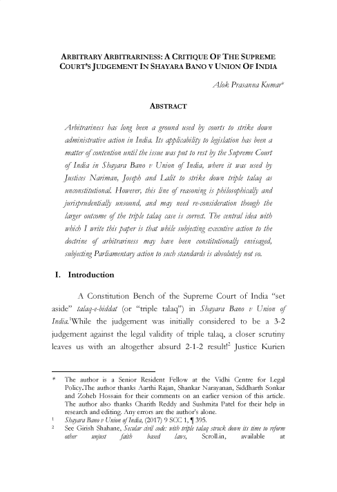 handle is hein.journals/ijcl8 and id is 101 raw text is: 




   ARBITRARY ARBITRARINESS: A CRITIQUE OF THE SUPREME
   COURT'S   JUDGEMENT IN SHAYARA BANO V UNION OF INDIA

                                                   Alok  Prasanna Kumar*

                               ABSTRACT

    Arbitrariness has long been a ground used  by courts to strike down
    administrative action in India. Its appicabiity to legislation has been a
    matter of contention until the issue was put to rest by the Supreme Court
    of India in Shayara  Bano  v Union  of India, where it was used by
    Justices Naiman,  Joseph  and Lalit  to strike down trip/e talaq as
    unconstitutional. However, this line of reasoning is phiosophical'y and
    jurisprudentially unsound, and may  need re-consideration though the
    /arger outcome of the triple talaq case is correct. The central idea i b
    which I write this paper is that while subjecting executive action to the
    doctrine of arbitrariness may  have been  constitutionally envisaged,
    subjecting Parliamentary action to such standards is absolutely not so.

 I.  Introduction

        A  Consttuton Bench of the Supreme Court of India set
aside  talaq-e-biddat (or triple talaq)  in Shayara  Bano   v Union   of
India.'While  the  judgement was initally considered to be a 3-2
judgement   against  the legal validity of triple talaq, a closer scrutny
leaves  us  with  an  altogether  absurd  2-1-2   result!2 Jus6ce  Kurien



*   The  author is a Senior Resident Fellow  at the Vidhi Centre for Legal
    Policy.The author thanks Aarthi Rajan, Shankar Narayanan, Siddharth Sonkar
    and Zoheb  Hossain for their comments on an earlier version of this article.
    The  author also thanks Charith Reddy and Sushmita Patel for their help in
    research and editing. Any errors are the author's alone.
    Shaara Bano v Union of India, (2017) 9 SCC 1, T 395.
2   See Girish Shahane, Secular d6il code: nith trzle talaq struck down its time to reform
    other    unjust   faith   based    laws,    Scroll.in,  available   at


