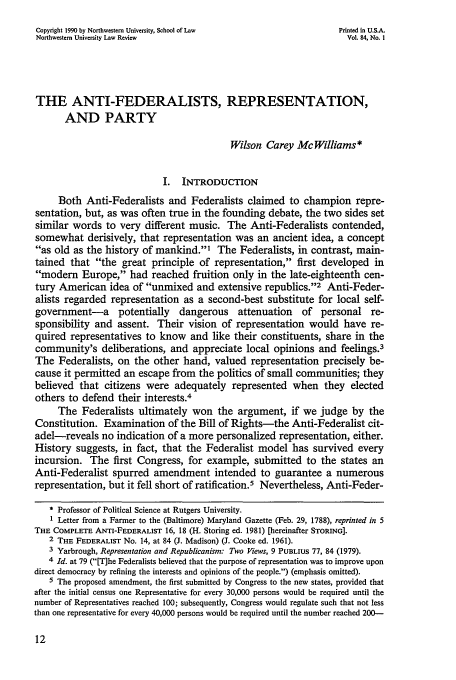 handle is hein.journals/illlr84 and id is 28 raw text is: Copyright 1990 by Northwestern University, School of Law          Printed in U.S.A.
Northwestern University Law Review                                  Vol. 84, No. I
THE ANTI-FEDERALISTS, REPRESENTATION,
AND PARTY
Wilson Carey McWilliams*
I. INTRODUCTION
Both Anti-Federalists and Federalists claimed to champion repre-
sentation, but, as was often true in the founding debate, the two sides set
similar words to very different music. The Anti-Federalists contended,
somewhat derisively, that representation was an ancient idea, a concept
as old as the history of mankind.' The Federalists, in contrast, main-
tained that the great principle of representation, first developed in
modem Europe, had reached fruition only in the late-eighteenth cen-
tury American idea of unmixed and extensive republics.'2 Anti-Feder-
alists regarded representation as a second-best substitute for local self-
government-a potentially dangerous attenuation of personal re-
sponsibility and assent. Their vision of representation would have re-
quired representatives to know and like their constituents, share in the
community's deliberations, and appreciate local opinions and feelings.3
The Federalists, on the other hand, valued representation precisely be-
cause it permitted an escape from the politics of small communities; they
believed that citizens were adequately represented when they elected
others to defend their interests.4
The Federalists ultimately won the argument, if we judge by the
Constitution. Examination of the Bill of Rights-the Anti-Federalist cit-
adel-reveals no indication of a more personalized representation, either.
History suggests, in fact, that the Federalist model has survived every
incursion. The first Congress, for example, submitted to the states an
Anti-Federalist spurred amendment intended to guarantee a numerous
representation, but it fell short of ratification.5 Nevertheless, Anti-Feder-
* Professor of Political Science at Rutgers University.
1 Letter from a Farmer to the (Baltimore) Maryland Gazette (Feb. 29, 1788), reprinted in 5
THE COMPLETE ANTI-FEDERALIST 16, 18 (H. Storing ed. 1981) [hereinafter STORING].
2 THE FEDERALIST No. 14, at 84 (J. Madison) (J. Cooke ed. 1961).
3 Yarbrough, Representation and Republicanism: Two Views, 9 PUBLIUS 77, 84 (1979).
4 Id. at 79 ([T]he Federalists believed that the purpose of representation was to improve upon
direct democracy by refining the interests and opinions of the people.) (emphasis omitted).
5 The proposed amendment, the first submitted by Congress to the new states, provided that
after the initial census one Representative for every 30,000 persons would be required until the
number of Representatives reached 100; subsequently, Congress would regulate such that not less
than one representative for every 40,000 persons would be required until the number reached 200-


