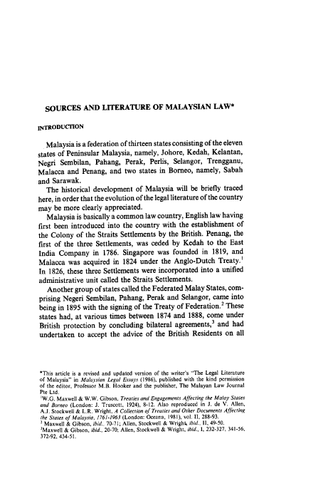 handle is hein.journals/jmcl14 and id is 117 raw text is: SOURCES AND LITERATURE OF MALAYSIAN LAW*
INTRODUCnON
Malaysia is a federation of thirteen states consisting of the eleven
states of Peninsular Malaysia, namely, Johore, Kedah, Kelantan,
Negri Sembilan, Pahang, Perak, Perlis, Selangor, Trengganu,
Malacca and Penang, and two states in Borneo, namely, Sabah
and Sarawak.
The historical development of Malaysia will be briefly traced
here, in order that the evolution of the legal literature of the country
may be more clearly appreciated.
Malaysia is basically a common law country, English law having
first been introduced into the country with the establishment of
the Colony of the Straits Settlements by the British. Penang, the
first of the three Settlements, was ceded by Kedah to the East
India Company in 1786. Singapore was founded in 1819, and
Malacca was acquired in 1824 under the Anglo-Dutch Treaty.'
In 1826, these three Settlements were incorporated into a unified
administrative unit called the Straits Settlements.
Another group of states called the Federated Malay States, com-
prising Negeri Sembilan, Pahang, Perak and Selangor, came into
being in 1895 with the signing of the Treaty of Federation.2 These
states had, at various times between 1874 and 1888, come under
British protection by concluding bilateral agreements,3 and had
undertaken to accept the advice of the British Residents on all
*This article is a revised and updated version of the writer's The Legal Literature
of Malaysia in Malaysian Legal Essays (1986), published with the kind permission
of the editor, Professor M.B. Hooker and the publisher, The Malayan Law Journal
Pte Ltd.
'W.G. Maxwell & W.W. Gibson, Treaties and Engagements Affecting the Malay States
and Borneo (London: J. Truscott, 1924), 8-12. Also reproduced in J. de V. Allen,
A.J. Stockwell & L.R. wright, A Collection of Treaties and Other Documents Affecting
the Stales of Malaysia, 1761-1963 (London: Oceana, 1981), vol. II, 288-93.
2 Maxwell & Gibson, ibid., 70-71; Allen, Stockwell & Wright, ibid., II, 49-50.
3Maxwell & Gibson, ibid., 20-70; Allen, Stockwell & Wright, ibid., I, 232-327, 341-56,
372-92, 434-51.


