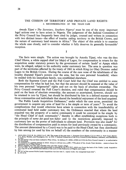 handle is hein.journals/nlj1 and id is 46 raw text is: 

38


         THE   CESSION OF TERRITORY AND PRIVATE LAND RIGHTS:
                          A RECONSIDERATION OF THE TIJANI CASE

    Amodu   Tijani v The Secretary, Southern  Nigeria' must  be one  of the most   important
 legal actions ever to have arisen in Nigeria. The  judgement  of the Judicial Committee   of
 the Privy Council  has frequently been  cited by judges, counsel and  writers in connection
 with two  distinct issues-the effect of treaties ceding territory to the British Crown, and
 the nature of customary  land  tenures in Africa.2 The  object of this article is to examine
 the whole case  closely, and to consider whether  it fully deserves its generally favourable'
 reception.
                                              I

    The  facts were simple.  The  action was  brought  by Amodu Tijani,   who   was the then
Chief  Oluwa,  a white capped  chief (or Idejo) of Lagos, for compensation  in return for the
acquisition under  statutory powers  by  the government  of  certain lands' at Apapa   which
were,  he alleged, subject to his authority under customary law.  The  area in question  was
part of the territories affected by the treaty of 1861 in which King (or Oba) Docemo   ceded
Lagos  to the British Crown.   During  the course of the case none of the inhabitants of the
locality disputed Tijani's powers  over the  area, but his own  personal  household,  where
he resided with his immediate  family, was established elsewhere.
    Both the  Supreme  Court  and  the Full Court  held that the Chief was  entitled to some
compensation   for what he had  lost, but that the amount should  be assessed at the value of
his own  personal  seigneurial rights and  not on  the basis of absolute  ownership.  The
Privy Council  reversed  the Full Court's decision, and ruled  that compensation  should  be
paid on  the basis of absolute ownership;  the amount  so ascertained, however,  should  not
be retained in toto by Tijani, but should be distributed by him in a defined manner   among
those communities  and  individuals that shared the beneficial enjoyment of the land acquired.
    The Public  Lands  Acquisition  Ordinance,s  under which  the case arose, permitted  the
government   to acquire any  area of land for a fee simple or term  of years.' To  avoid the
complications  that would   otherwise have  arisen in connection  with the transferability of
communal land held under customary law, the Ordinance enacted that where the land
acquired  was the  property of a native community it   could  be conveyed  in fee simple  by
the  Head  Chief  of such community,'   thereby  in effect establishing exceptions both to
the principle of nemo dat quod  non habet  and  to  the  restrictions generally imposed   by
customary  law  on the power  of individuals to alienate land. Provision was also made'  for
the distribution of compensation  paid in return for land previously owned by a community.
The  amount  (determined by  a Court) was to be paid to the Head Chief, but then distributed
by him  among   (or used by him  on behalf of) the members   of the community   in a manner
1. (1915-1921) 3 N.L.R. 24; [1921] 2 A.C. 399. The stages of the case were: 1. Supreme Court (Speed, C.J.) in 1915; 2. Full Court (Speed,
   C.J.; Ross, Webber, and Pennington, JJ.) in 1918. 3. Judicial Committee of the Privy Council (Lords Haldane, Atkinson, and Phillimore)
   in 1921.
 2. On this matter it has not been confined to West Africa. In Sobhuza II v Miller, [1926] A.C.518, the Privy Council treated it as authoritative
   for Swaziland.
 3. An exception is a passing allusion in Allott: Essays in African Law, p.290. (The ghost of the Amodu Tijani decision.. seems to haunt the
   customary law of West Africa.)
 4. Mostly swamps, but they also included what was then Apapa village.
 5. No.5 of 1903. It was repealed and substantially re-enacted by No.9 of 1917, which now forms the basis of the Public Lands Acquisition
   Act, Cap.167 in the 1958 Revised Edition of the Laws of the Federation of Nigeria and Lagos.
 6. S.3.
 7. S.6; S.7 of the current Public Lands Acquisition Act (see note 5, supra) reads: the recognized head chief.
 8. Ss. 25 & 26.


